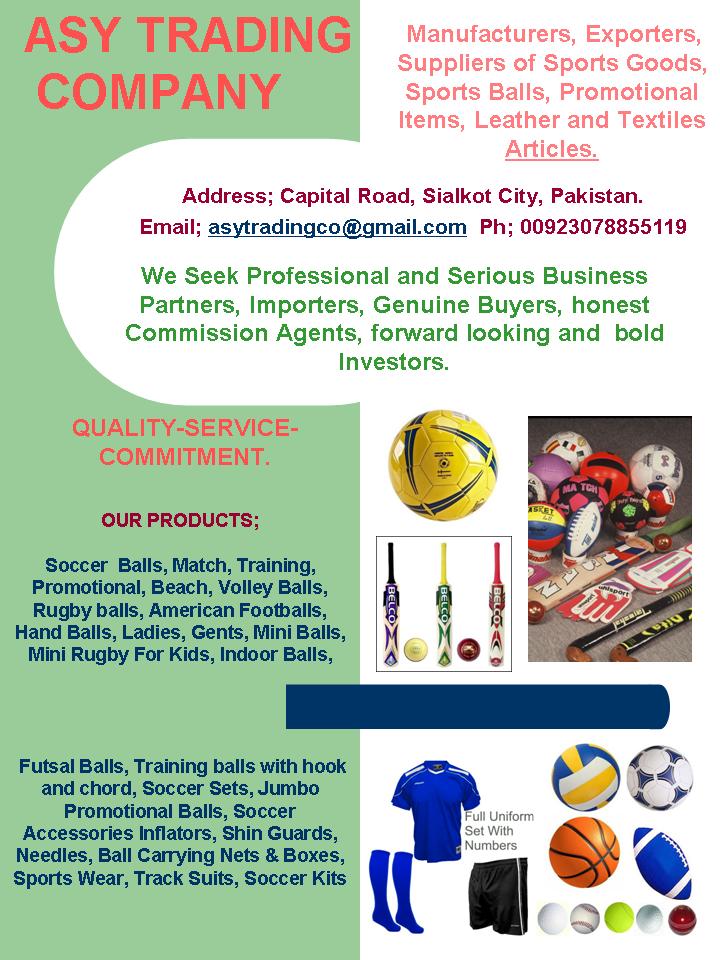 Suppliers, Exporters, Manufacturers of Sports Articles, Sports Gear, Sports Balls, textiles, leather item, Assorted Sports and Leather Merchandise, Sports Wear, Track Suits, Soccer Kits, Custom Printed balls, Promotional Balls, Soccer Balls, match balls, Training balls, Promotional balls, Soft & Squeezable Balls, FIFA Approved Soccer Balls, Net Balls, Beach volley balls, Volley Balls, Rugby balls, American Footballs, Hand Balls, Mini Balls, Mini Rugby balls, Indoor Balls, Futsal Balls, Sala-Futsal Balls, Training balls, bungee chord balls, Soccer Sets for kids, Jumbo Promotional footballs, Soccer Accessories like Inflators, Shin Guards, Needles, Ball Carrying Nets, ball Boxes,Goal Keeper Gloves. 